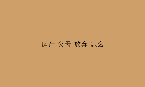 房产父母放弃怎么(父母自愿放弃房产权)